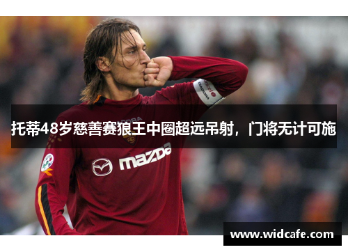 托蒂48岁慈善赛狼王中圈超远吊射，门将无计可施