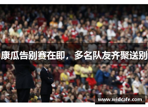 康瓜告别赛在即，多名队友齐聚送别